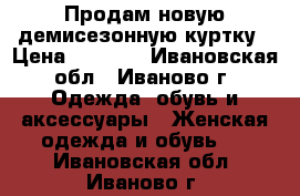 Продам новую демисезонную куртку › Цена ­ 2 500 - Ивановская обл., Иваново г. Одежда, обувь и аксессуары » Женская одежда и обувь   . Ивановская обл.,Иваново г.